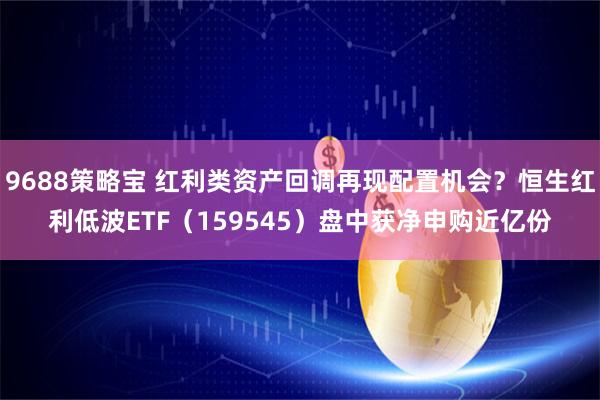 9688策略宝 红利类资产回调再现配置机会？恒生红利低波ETF（159545）盘中获净申购近亿份