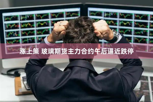 涨上策 玻璃期货主力合约午后逼近跌停