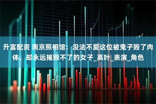 升富配资 南京照相馆：没法不爱这位被鬼子毁了肉体，却永远摧毁不了的女子_高叶_表演_角色