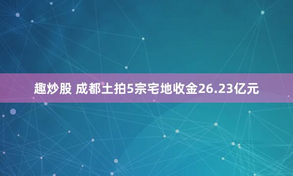 趣炒股 成都土拍5宗宅地收金26.23亿元