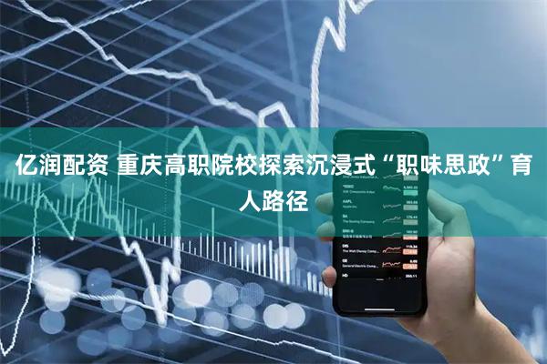 亿润配资 重庆高职院校探索沉浸式“职味思政”育人路径
