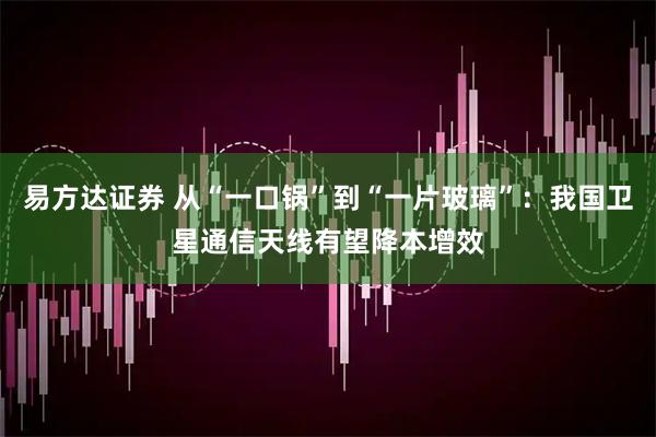 易方达证券 从“一口锅”到“一片玻璃”：我国卫星通信天线有望降本增效