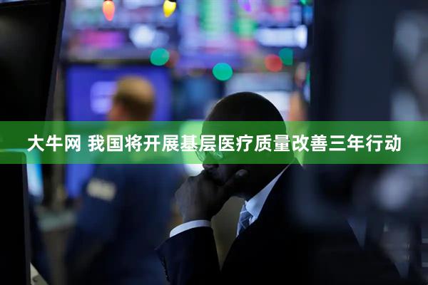 大牛网 我国将开展基层医疗质量改善三年行动