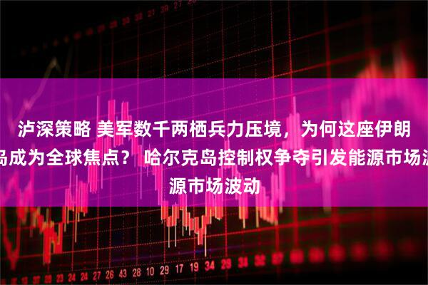 泸深策略 美军数千两栖兵力压境，为何这座伊朗小岛成为全球焦点？ 哈尔克岛控制权争夺引发能源市场波动