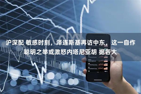 沪深配 敏感时刻，泽连斯基再访中东，这一自作聪明之举或激怒内塔尼亚胡 据各大