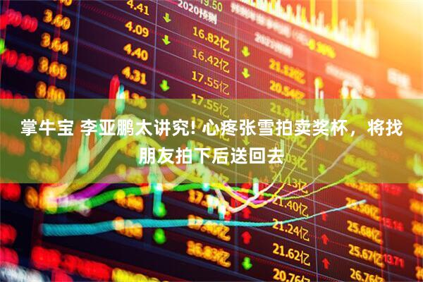 掌牛宝 李亚鹏太讲究! 心疼张雪拍卖奖杯，将找朋友拍下后送回去