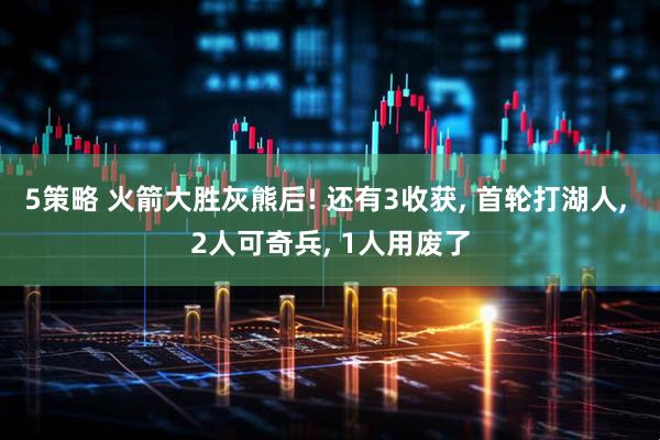 5策略 火箭大胜灰熊后! 还有3收获, 首轮打湖人, 2人可奇兵, 1人用废了