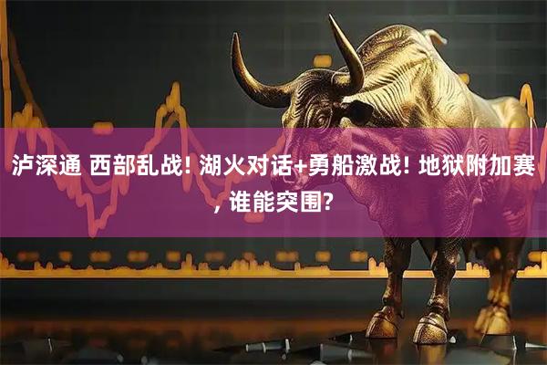 泸深通 西部乱战! 湖火对话+勇船激战! 地狱附加赛, 谁能突围?