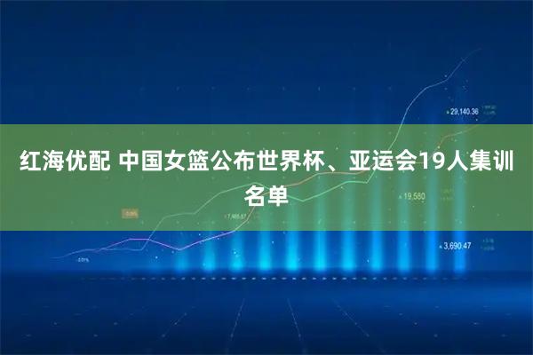 红海优配 中国女篮公布世界杯、亚运会19人集训名单