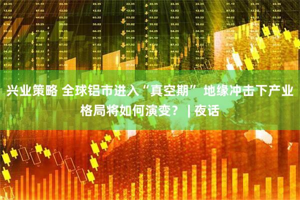 兴业策略 全球铝市进入“真空期” 地缘冲击下产业格局将如何演变？ | 夜话